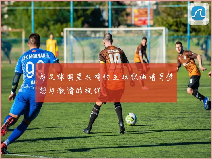 与足球明星共鸣的互动歌曲谱写梦想与激情的旋律