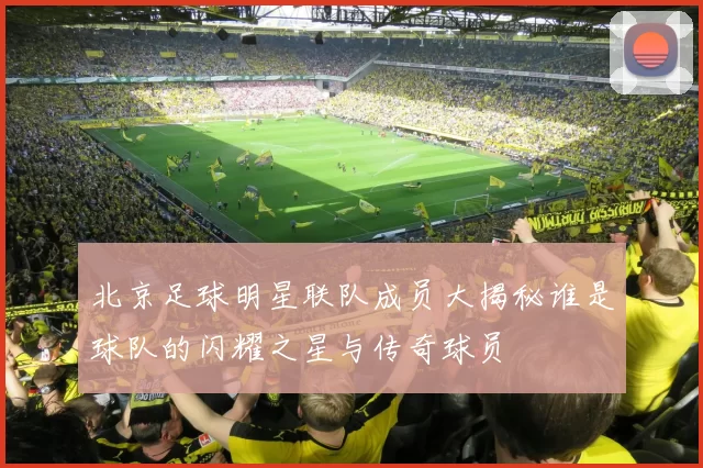 北京足球明星联队成员大揭秘谁是球队的闪耀之星与传奇球员