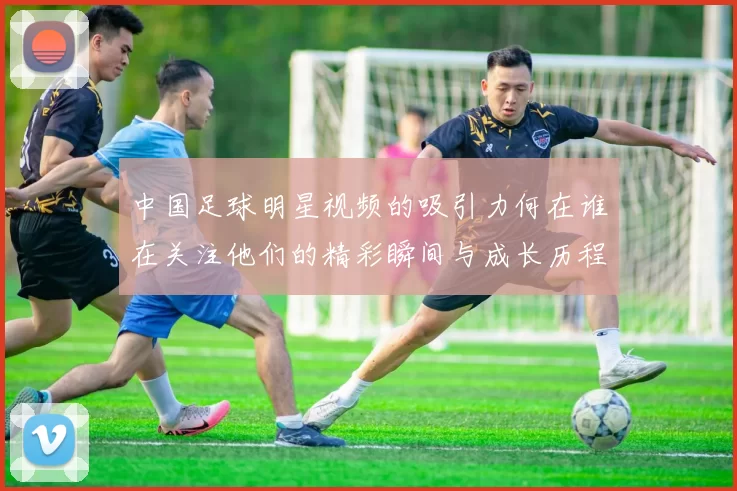 中国足球明星视频的吸引力何在谁在关注他们的精彩瞬间与成长历程