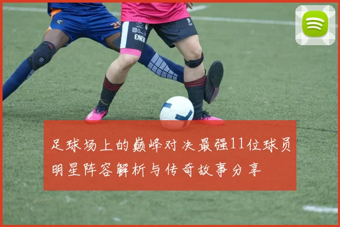 足球场上的巅峰对决最强11位球员明星阵容解析与传奇故事分享