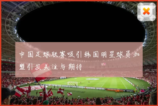 中国足球联赛吸引韩国明星球员加盟引发关注与期待