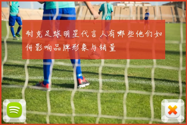 耐克足球明星代言人有哪些他们如何影响品牌形象与销量
