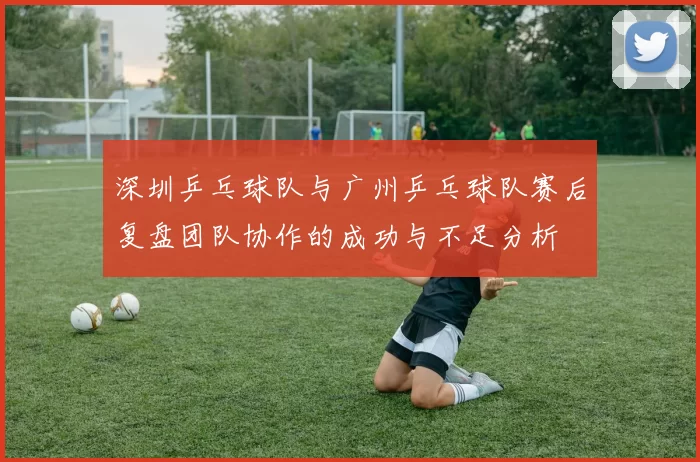深圳乒乓球队与广州乒乓球队赛后复盘团队协作的成功与不足分析