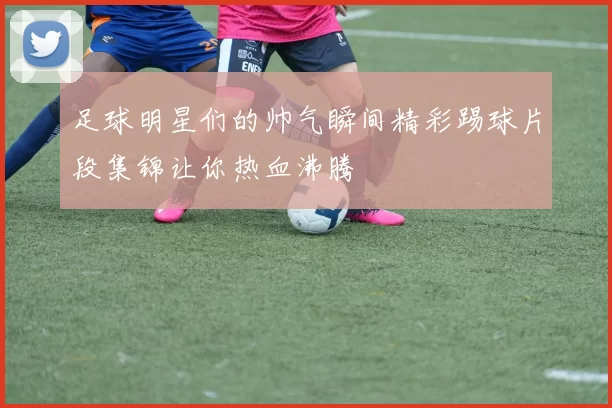 足球明星们的帅气瞬间精彩踢球片段集锦让你热血沸腾