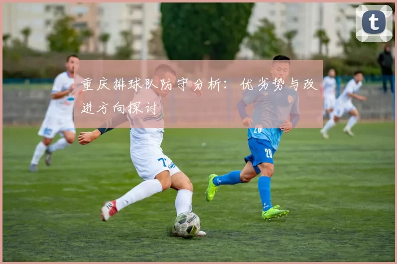 重庆排球队防守分析：优劣势与改进方向探讨