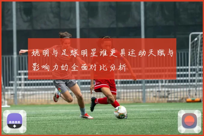姚明与足球明星谁更具运动天赋与影响力的全面对比分析