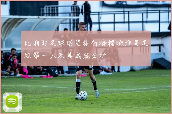 比利时足球明星排行榜揭晓谁是足坛第一人及其成就分析