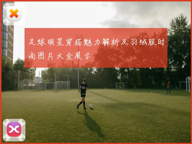 足球明星穿搭魅力解析及羽绒服时尚图片大全展示
