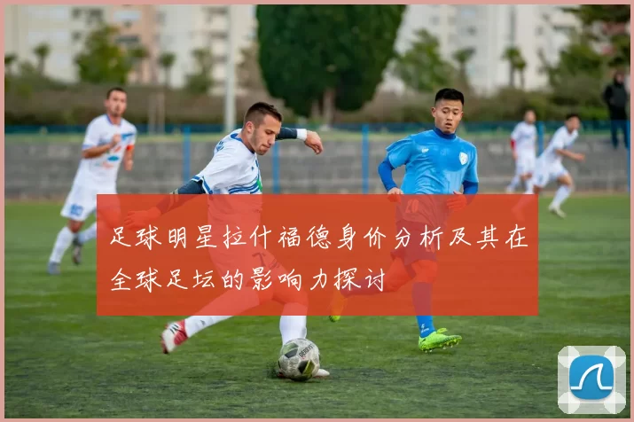 足球明星拉什福德身价分析及其在全球足坛的影响力探讨