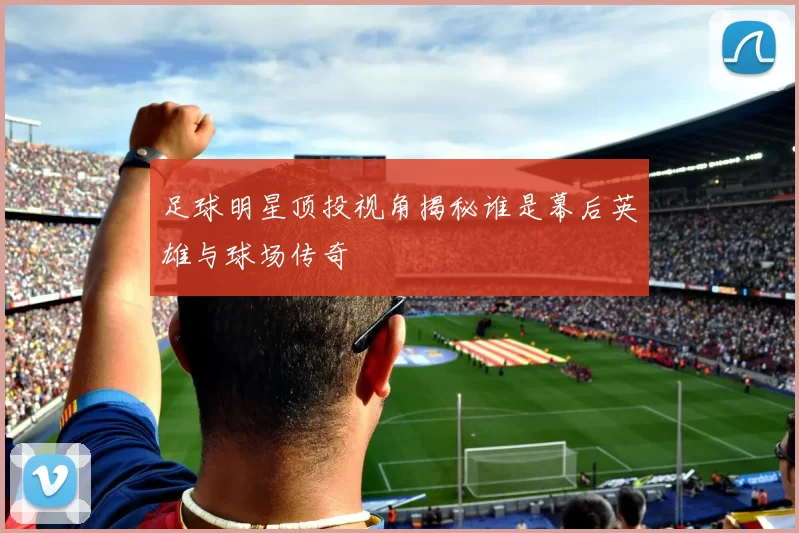足球明星顶投视角揭秘谁是幕后英雄与球场传奇