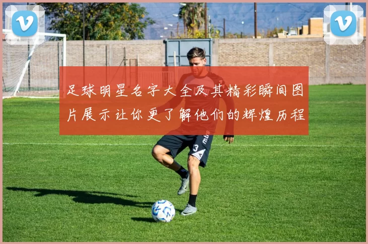 足球明星名字大全及其精彩瞬间图片展示让你更了解他们的辉煌历程