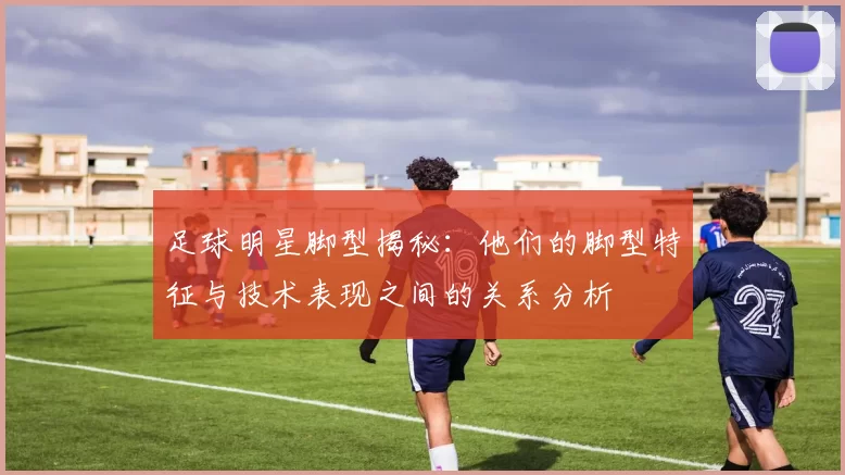 足球明星脚型揭秘：他们的脚型特征与技术表现之间的关系分析