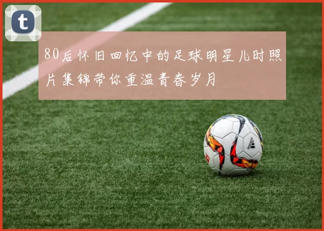 80后怀旧回忆中的足球明星儿时照片集锦带你重温青春岁月