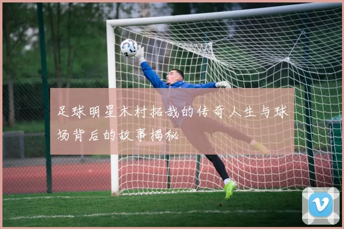 足球明星木村拓哉的传奇人生与球场背后的故事揭秘