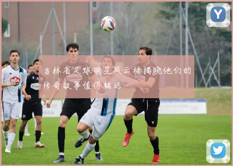 吉林省足球明星风云榜揭晓他们的传奇故事值得铭记