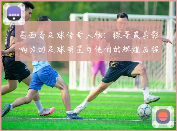 墨西哥足球传奇人物：探寻最具影响力的足球明星与他们的辉煌历程