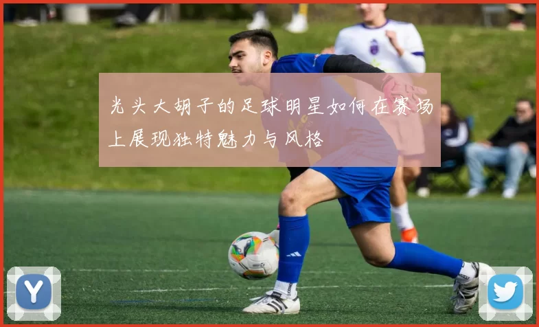 光头大胡子的足球明星如何在赛场上展现独特魅力与风格