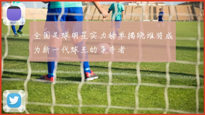 全国足球明星实力榜单揭晓谁将成为新一代球王的争夺者