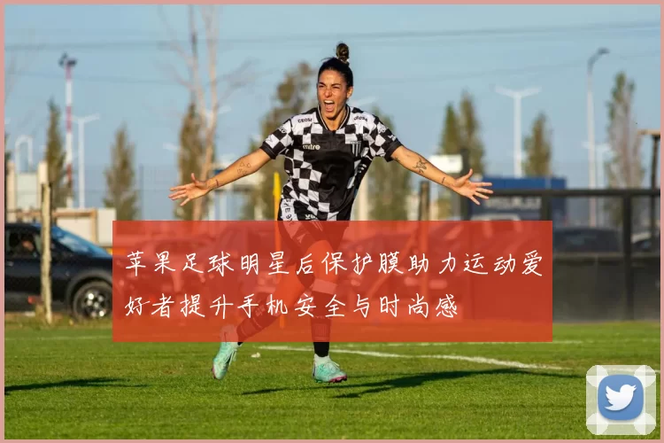 苹果足球明星后保护膜助力运动爱好者提升手机安全与时尚感
