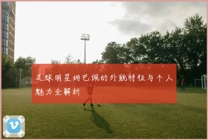 足球明星姆巴佩的外貌特征与个人魅力全解析