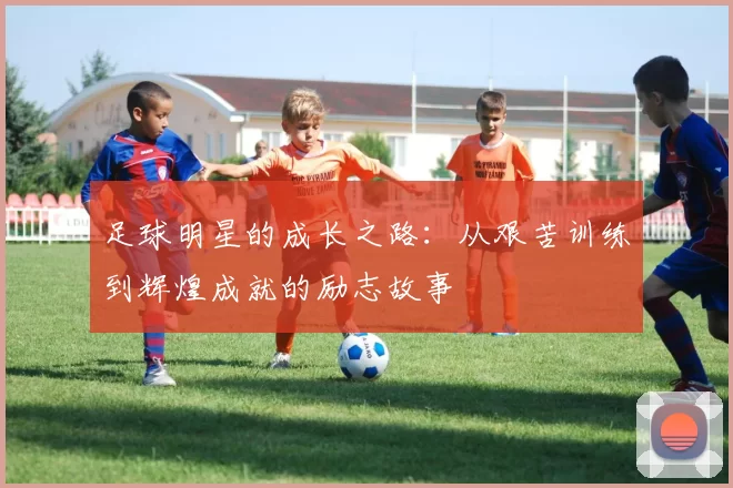 足球明星的成长之路：从艰苦训练到辉煌成就的励志故事